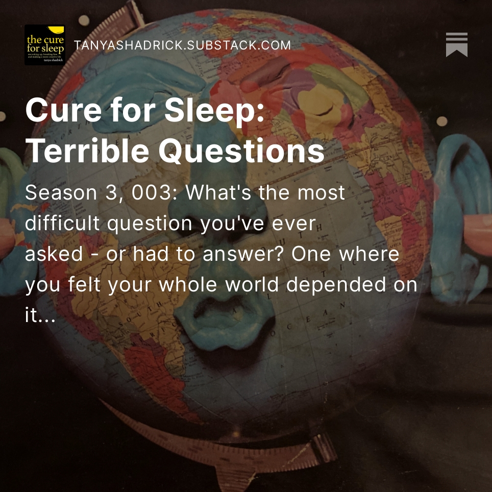 The Cure for Sleep: Terrible Questions

A globe with a plasticine face and fingers stuck in its ears.

Season 3, 003 of The Cure for Sleep with Tanya Shadrick on Substack: 
What's the most difficult question you've ever asked - or had to answer? One where you felt your whole world depended on it.